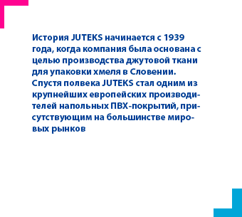 История JUTEKS начинается с 1939 года, когда компания была основана с целью производства джутовой ткани для упаковки хмеля в Словении.
Спустя полвека JUTEKS стал одним из крупнейших европейских производителей напольных ПВХ-покрытий, присутствующим на большинстве мировых рынков