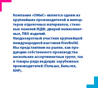 Компания «ОМиС» является одним из крупнейших производителей и импортеров отделочных материалов, стеновых панелей МДФ, дверей межкомнатных, ПВХ изделий.
Неоднократный участник крупнейшей международной выставки KievBuild.
Мы представляем на рынке, как продукцию собственного производства нескольких ассортиментных групп, так и товары ряда ведущих зарубежных производителей (Польша, Бельгия, КНР).