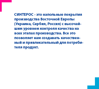 СИНТЕРОС - это напольные покрытия производства Восточной Европы (Украина, Сербия, Россия) с высочайшим уровнем контроля качества на всех этапах производства. Все это позволяет нам создавать качественный и привлекательный для потребителя продукт.