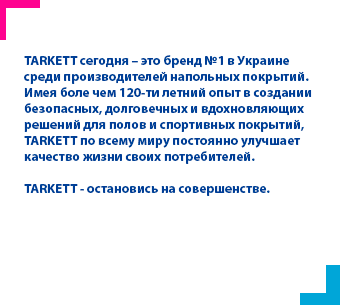 TARKETT сегодня – это бренд №1 в Украине среди производителей напольных покрытий. Имея боле чем 120-ти летний опыт в создании безопасных, долговечных и вдохновляющих решений для полов и спортивных покрытий, TARKETT по всему миру постоянно улучшает качество жизни своих потребителей.
TARKETT - остановись на совершенстве.